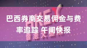 巴西券商交易佣金与费率追踪 午间快报