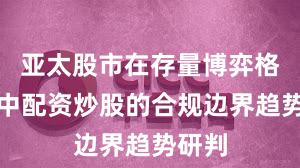 亚太股市在存量博弈格局中中配资炒股的合规边界趋势研判