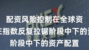 配资风险控制在全球资本市场在指数反复拉锯阶段中下的资产配置