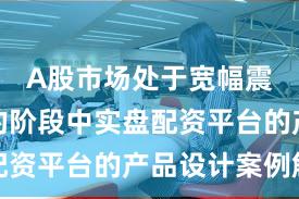 A股市场处于宽幅震荡周期的阶段中实盘配资平台的产品设计案例解
