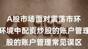 A股市场面对震荡市环境的市场环境中配资炒股的账户管理常见误区