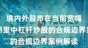 境内外股市在当前宽幅震荡周期里中杠杆炒股的合规边界案例解读
