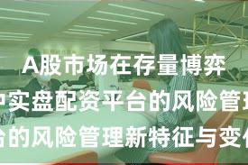 A股市场在存量博弈格局中中实盘配资平台的风险管理新特征与变化