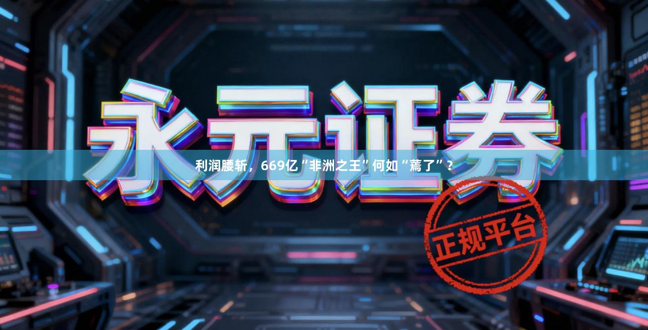 利润腰斩，669亿“非洲之王”何如“蔫了”？